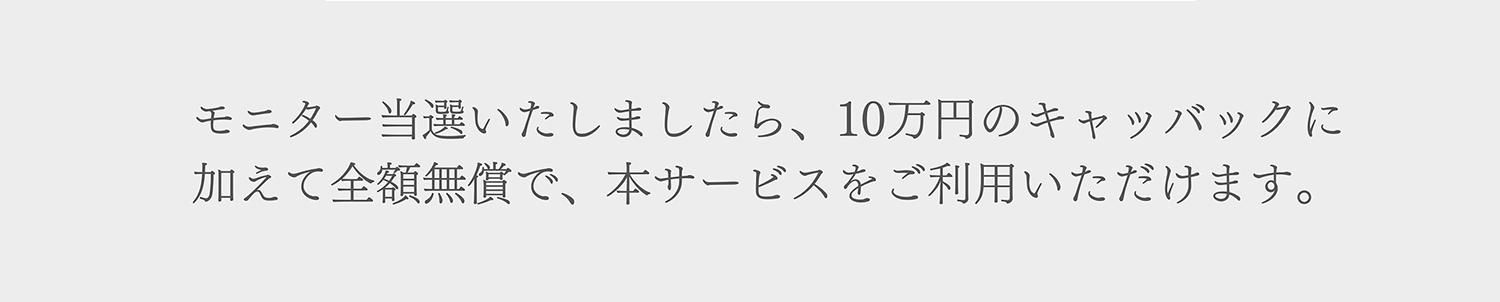 モニター当選いたしましたら、10万円のキャッバックに加えて全額無償で、本サービスをご利用いただけます。