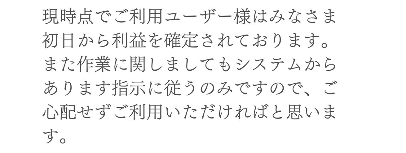 A. 現時点でご利用ユーザー様はみなさま初日から利益を確定されております。また作業に関しましてもシステムからあります指示に従うのみですので、ご心配せずご利用いただければと思います。