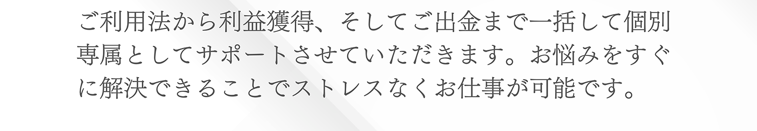 ご利用法から利益獲得、そしてご出金まで一括して個別専属としてサポートさせていただきます。お悩みをすぐに解決できることでストレスなくお仕事が可能です。