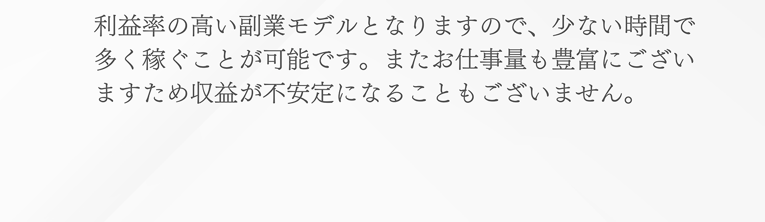 利益率の高い副業モデルとなりますので、少ない時間で多く稼ぐことが可能です。またお仕事量も豊富にございますため収益が不安定になることもございません。