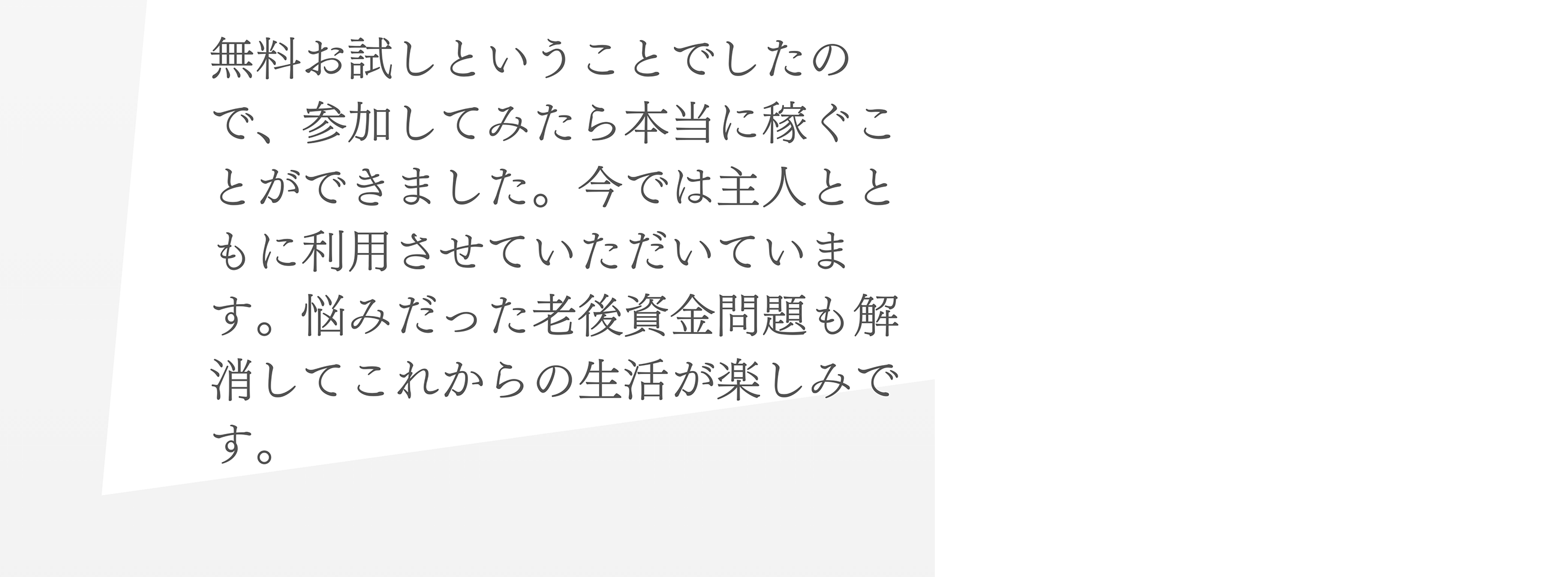 無料お試しということでしたので、参加してみたら本当に稼ぐことができました。今では主人とともに利用させていただいています。悩みだった老後資金問題も解消してこれからの生活が楽しみです。
